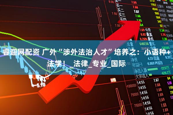 睿迎网配资 广外“涉外法治人才”培养之：小语种+法学！_法律_专业_国际