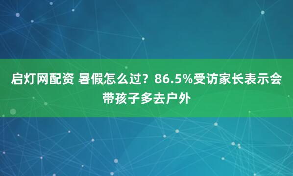 启灯网配资 暑假怎么过？86.5%受访家长表示会带孩子多去户外