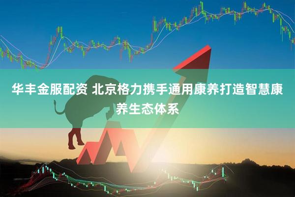 华丰金服配资 北京格力携手通用康养打造智慧康养生态体系