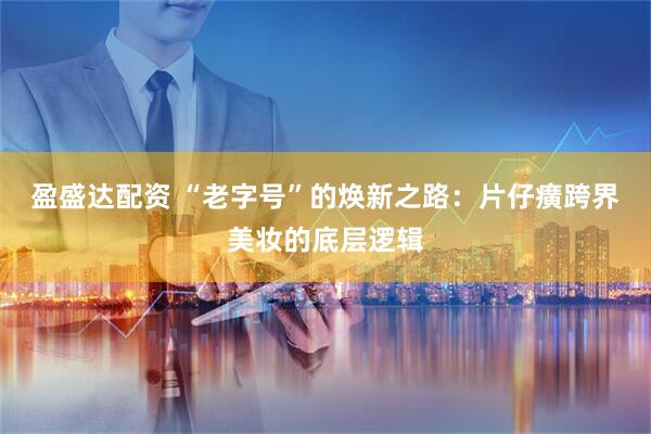 盈盛达配资 “老字号”的焕新之路：片仔癀跨界美妆的底层逻辑