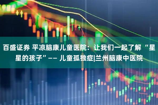 百盛证券 平凉脑康儿童医院：让我们一起了解 “星星的孩子”—— 儿童孤独症|兰州脑康中医院