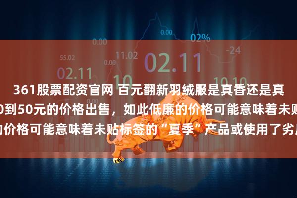 361股票配资官网 百元翻新羽绒服是真香还是真坑在网上却以每50克30到50元的价格出售，如此低廉的价格可能意味着未贴标签的“夏季”产品或使用了劣质填充物