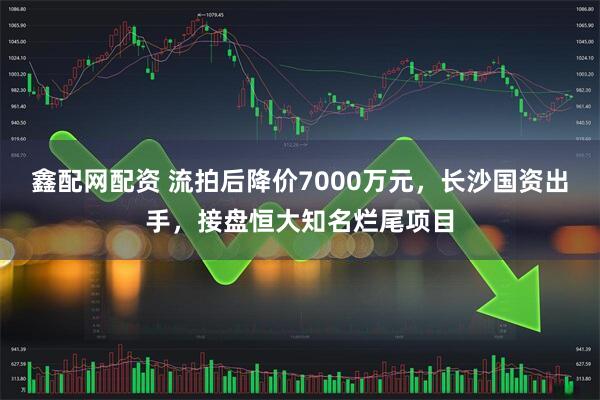 鑫配网配资 流拍后降价7000万元，长沙国资出手，接盘恒大知名烂尾项目