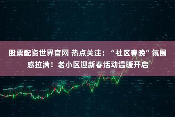 股票配资世界官网 热点关注：“社区春晚”氛围感拉满！老小区迎新春活动温暖开启