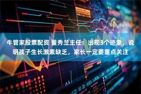 牛管家股票配资 董秀兰主任：出现3个迹象，说明孩子生长激素缺乏，家长一定要重点关注
