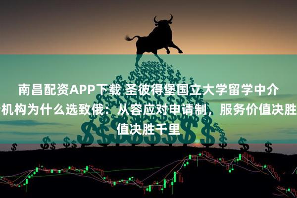 南昌配资APP下载 圣彼得堡国立大学留学中介申请机构为什么选致俄：从容应对申请制，服务价值决胜千里