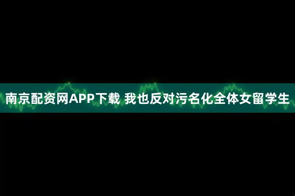 南京配资网APP下载 我也反对污名化全体女留学生