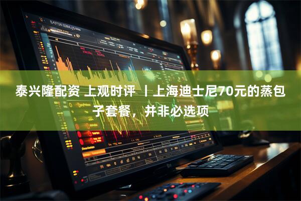 泰兴隆配资 上观时评 丨上海迪士尼70元的蒸包子套餐，并非必选项