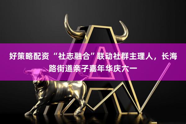 好策略配资 “社志融合”联动社群主理人，长海路街道亲子嘉年华庆六一