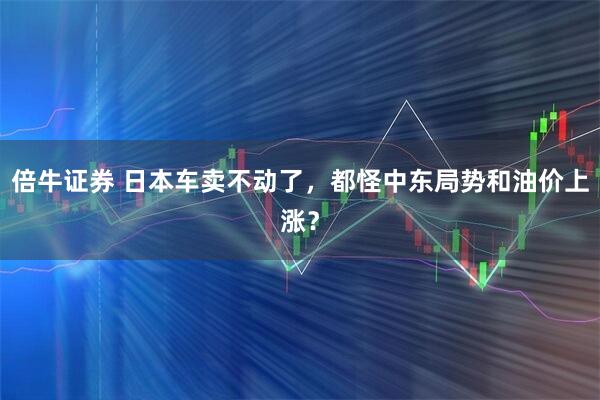 倍牛证券 日本车卖不动了，都怪中东局势和油价上涨？